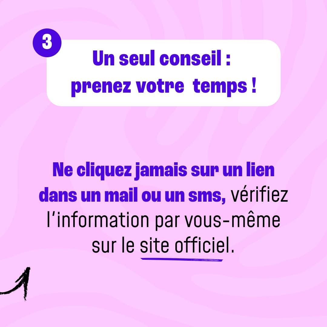 Un seul conseil : prenez votre temps ! Ne cliquez jamais sur un lien dans un mail ou un sms, vérifiez l'information par vous-même sur le site officiel.